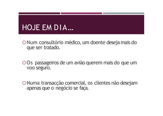 HOJE EM DIA…
Num consultório médico, um doente desejamais do
que ser tratado.
Os passageiros de um avião querem mais do que um
voo seguro.
Numa transacção comercial, os clientes não desejam
apenas que o negócio se faça.
 