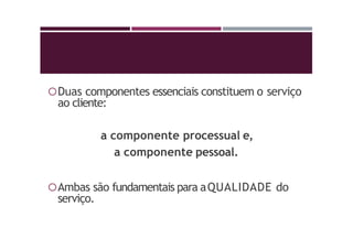 Duas componentes essenciais constituem o serviço
ao cliente:
a componente processual e,
a componente pessoal.
Ambas são fundamentais para aQUALIDADE do
serviço.
 
