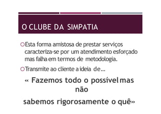 O CLUBE DA SIMPATIA
Esta forma amistosa de prestar serviços
caracteriza-se por um atendimento esforçado
mas falhaem termos de metodologia.
Transmite ao cliente aideia de…
« Fazemos todo o possívelmas
não
sabemos rigorosamente o quê»
 