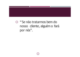  “Se não tratarmos bem do
nosso cliente, alguém o fará
por nós”.

 