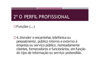 2º O PERFIL PROFISSIONAL
Funções (…)
4.Atender e encaminhar,telefónica ou
pessoalmente, público interno e externo à
empresa ou serviço público, nomeadamente
clientes, fornecedores e funcionários, emfunção
do tipo de informação ou serviço pretendido.
 