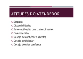 ATITUDES DO ATENDEDOR
Simpatia;
Disponibilidade;
Auto-motivação para o atendimento;
Compreensão;
Desejo de conhecer o cliente;
Desejo de dialogar;
Desejo de criar confiança
 