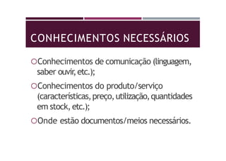 CONHECIMENTOS NECESSÁRIOS
Conhecimentos de comunicação (linguagem,
saber ouvir,etc.);
Conhecimentos do produto/serviço
(características,preço,utilização,quantidades
em stock,etc.);
Onde estão documentos/meios necessários.
 
