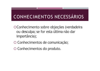 CONHECIMENTOS NECESSÁRIOS
Conhecimento sobre objeções (verdadeira
ou desculpa; se for esta última não dar
importância);
 Conhecimentos de comunicação;
 Conhecimentos do produto.
 