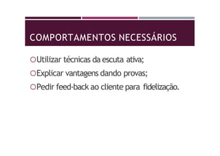 COMPORTAMENTOS NECESSÁRIOS
Utilizar técnicas da escuta ativa;
Explicar vantagens dando provas;
Pedir feed-back ao cliente para fidelização.
 
