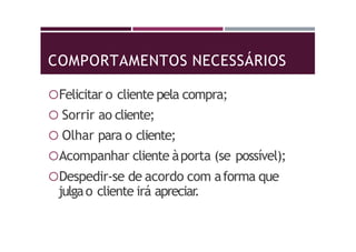 COMPORTAMENTOS NECESSÁRIOS
Felicitar o cliente pela compra;
 Sorrir ao cliente;
 Olhar para o cliente;
Acompanhar cliente àporta (se possível);
Despedir-se de acordo com aforma que
julgao cliente irá apreciar.
 