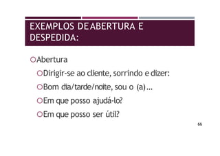 EXEMPLOS DEABERTURA E
DESPEDIDA:
Abertura
Dirigir-se ao cliente, sorrindo edizer:
Bom dia/tarde/noite,sou o (a)…
Em que posso ajudá-lo?
Em que posso ser útil?
66
 