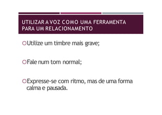 UTILIZAR A VOZ COMO UMA FERRAMENTA
PARA UM RELACIONAMENTO
Utilize um timbre mais grave;
Fale num tom normal;
Expresse-se com ritmo, mas de uma forma
calma e pausada.
 