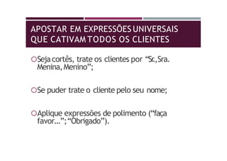 APOSTAR EM EXPRESSÕES UNIVERSAIS
QUE CATIVAM TODOS OS CLIENTES
Sejacortês, trate os clientes por “Sr.,Sra.
Menina,Menino”;
Se puder trate o cliente pelo seu nome;
Aplique expressões de polimento (“faça
favor…”;“Obrigado”).
 
