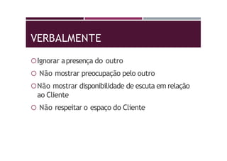VERBALMENTE
Ignorar apresença do outro
 Não mostrar preocupação pelo outro
Não mostrar disponibilidade de escuta em relação
ao Cliente
 Não respeitar o espaço do Cliente
 