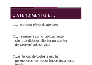 O ATENDIMENTO É….
… o ato ou efeito de atender;
… amaneira comohabitualmente
são atendidos os clientes ou utentes
de determinado serviço
…é função de todos e não há
pormenores de menor importância nesta
 