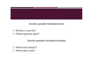 Usando questões fechadasneutras
 “Recebeu o nosso fax?”
 “Prefere regularizar agora?”
Usando questões fechadasorientadas
 “Prefere outra solução?”
 “Prefere deste modo?”
 