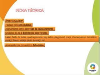 -2,8%
7 Blocos com 420 unidades
Apartamentos com e sem vaga de estacionamento
Unidades de 2 e 3 dormitórios com varanda
Lazer: Salão de festas, quadra gramada, play lúdico, playground, praça, churrasqueiras, bicicletário,
espaço fitness, espaço picnic e espaço pet.
Área residencial com entorno Arborizado
Área: 18.128,78m²
 