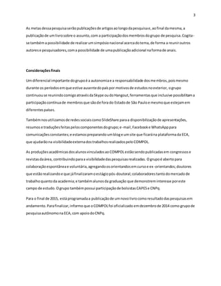 3
As metasdessapesquisaserãopublicaçõesde artigosaolongodapesquisae,aofinal damesma,a
publicaçãode umlivrosobre o assunto,com a participaçãodosmembrosdogrupo de pesquisa.Cogita-
se tambéma possibilidade de realizarumsimpósionacional acercadotema,de forma a reuniroutros
autorese pesquisadores,coma possibilidade de umapublicaçãoadicional naformade anais.
Consideraçõesfinais
Um diferencial importante dogrupoé a autonomiae a responsabilidade dosmembros,poismesmo
durante os períodosemque estive ausentedopaíspor motivosde estudosnoexterior, ogrupo
continuouse reunindocomigoatravésdaSkype oudoHangout,ferramentasque inclusive possibilitama
participaçãocontínuade membrosque sãode fora do Estadode São Pauloe mesmoque estejamem
diferentespaíses.
Tambémnosutilizamosde redessociaiscomoSlideShare paraa disponibilizaçãode apresentações,
resumose traduçõesfeitaspeloscomponentesdogrupo;e-mail,Facebooke WhatsApppara
comunicaçõesconstantes;e estamospreparandoumbloge umsite que ficarána plataformada ECA,
que ajudarãona visibilidadeexternadostrabalhosrealizadospeloCOMPOL.
As produçõesacadêmicasdosalunosvinculadosaoCOMPOLestãosendopublicadasem congressose
revistasdaárea, contribuindoparaa visibilidadedaspesquisasrealizadas. Ogrupoé abertopara
colaboraçãoespontâneae voluntária,agregandoosorientandosemcursoe ex-orientandos;doutores
que estãorealizandoe que jáfinalizaramoestágiopós-doutoral;colaboradorestantodomercadode
trabalhoquantoda academia;e tambémalunosda graduação que demonstreminteresse poreste
campo de estudo. Ogrupo tambémpossui participaçãode bolsistasCAPESe CNPq.
Para o final de 2015, está programadaa publicaçãode umnovolivrocomoresultadodaspesquisasem
andamento. Parafinalizar,informo que oCOMPOLfoi oficializado emdezembrode 2014 como grupode
pesquisaautônomonaECA,com apoiodoCNPq.
 