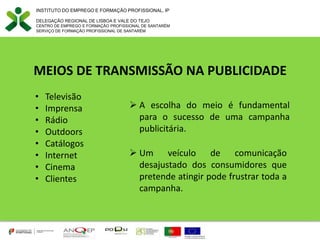 MEIOS DE TRANSMISSÃO NA PUBLICIDADE
• Televisão
• Imprensa
• Rádio
• Outdoors
• Catálogos
• Internet
• Cinema
• Clientes
INSTITUTO DO EMPREGO E FORMAÇÃO PROFISSIONAL, IP
DELEGAÇÃO REGIONAL DE LISBOA E VALE DO TEJO
CENTRO DE EMPREGO E FORMAÇÃO PROFISSIONAL DE SANTARÉM
SERVIÇO DE FORMAÇÃO PROFISSIONAL DE SANTARÉM
 A escolha do meio é fundamental
para o sucesso de uma campanha
publicitária.
 Um veículo de comunicação
desajustado dos consumidores que
pretende atingir pode frustrar toda a
campanha.
 