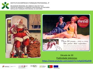 INSTITUTO DO EMPREGO E FORMAÇÃO PROFISSIONAL, IP
DELEGAÇÃO REGIONAL DE LISBOA E VALE DO TEJO
CENTRO DE EMPREGO E FORMAÇÃO PROFISSIONAL DE SANTARÉM
SERVIÇO DE FORMAÇÃO PROFISSIONAL DE SANTARÉM
Década de 30
Publicidade televisiva:
https://www.youtube.com/watch?v=mApD2HEpX48
 