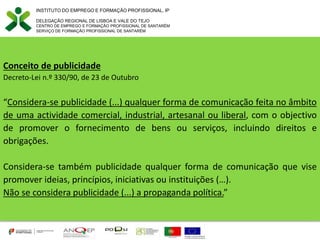 Conceito de publicidade
Decreto-Lei n.º 330/90, de 23 de Outubro
“Considera-se publicidade (...) qualquer forma de comunicação feita no âmbito
de uma actividade comercial, industrial, artesanal ou liberal, com o objectivo
de promover o fornecimento de bens ou serviços, incluindo direitos e
obrigações.
Considera-se também publicidade qualquer forma de comunicação que vise
promover ideias, princípios, iniciativas ou instituições (…).
Não se considera publicidade (...) a propaganda política.”
INSTITUTO DO EMPREGO E FORMAÇÃO PROFISSIONAL, IP
DELEGAÇÃO REGIONAL DE LISBOA E VALE DO TEJO
CENTRO DE EMPREGO E FORMAÇÃO PROFISSIONAL DE SANTARÉM
SERVIÇO DE FORMAÇÃO PROFISSIONAL DE SANTARÉM
 