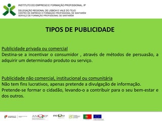INSTITUTO DO EMPREGO E FORMAÇÃO PROFISSIONAL, IP
DELEGAÇÃO REGIONAL DE LISBOA E VALE DO TEJO
CENTRO DE EMPREGO E FORMAÇÃO PROFISSIONAL DE SANTARÉM
SERVIÇO DE FORMAÇÃO PROFISSIONAL DE SANTARÉM
TIPOS DE PUBLICIDADE
Publicidade privada ou comercial
Destina-se a incentivar o consumidor , através de métodos de persuasão, a
adquirir um determinado produto ou serviço.
Publicidade não comercial, institucional ou comunitária
Não tem fins lucrativos, apenas pretende a divulgação de informação.
Pretende-se formar o cidadão, levando-o a contribuir para o seu bem-estar e
dos outros.
 