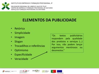 INSTITUTO DO EMPREGO E FORMAÇÃO PROFISSIONAL, IP
DELEGAÇÃO REGIONAL DE LISBOA E VALE DO TEJO
CENTRO DE EMPREGO E FORMAÇÃO PROFISSIONAL DE SANTARÉM
SERVIÇO DE FORMAÇÃO PROFISSIONAL DE SANTARÉM
ELEMENTOS DA PUBLICIDADE
• Retórica
• Simplicidade
• Imagem
• Slogan
• Trocadilhos e referências
• Optimismo
• Especificidade
• Veracidade
“Os textos publicitários
respondem pela qualidade
dos produtos e serviços (…)
Por isso, não podem lançar
argumentos mentirosos ou
desonestos.”
 