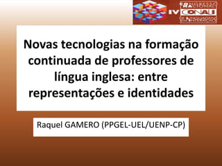 Novas tecnologias na formação
continuada de professores de
língua inglesa: entre
representações e identidades
Raquel GAMERO (PPGEL-UEL/UENP-CP)
 