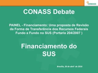 CONASS Debate
PAINEL - Financiamento: Uma proposta de Revisão
da Forma de Transferência dos Recursos Federais
Fundo a Fundo no SUS (Portaria 204/2007 )
Financiamento do
SUS
Brasília, 26 de abril de 2016
 