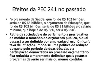 Efeitos da PEC 241 no passado
• “o orçamento da Saúde, que foi de R$ 102 bilhões,
seria de R$ 65 bilhões, o orçamento da Educação, que
foi de R$ 103 bilhões, seria de R$ 31 bilhões e o salário
mínimo, que hoje é de R$ 880, seria R$ 550”.
• Retira da sociedade e do parlamento a prerrogativa
de moldar o tamanho do orçamento público, o qual
passará a ser definido por uma variável econômica (a
taxa de inflação). Impõe-se uma política de redução
do gasto pelo período de duas décadas e a
participação democrática no processo orçamentário
fica reduzida a meramente delimitar quais gastos e
programas deverão ser mais ou menos contidos.
 