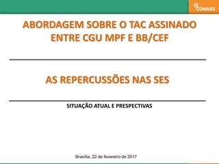 AS REPERCUSSÕES NAS SES
ABORDAGEM SOBRE O TAC ASSINADO
ENTRE CGU MPF E BB/CEF
SITUAÇÃO ATUAL E PRESPECTIVAS
Brasília, 22 de fevereiro de 2017
 