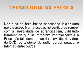 TECNOLOGIA NA ESCOLA Nos dias de hoje faz-se necessário iniciar uma nova perspectiva na escola, no sentido de romper com a lineiralidade de aprendizagem, utilizando ferramentas que se tornaram imprescindíveis à Educação tais como o uso da televisão, do vídeo, do DVD, do telefone, do rádio, do computador e Internet, entre outros.  