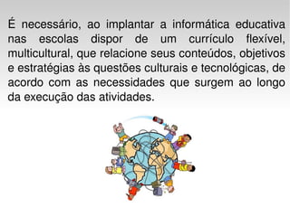É necessário, ao implantar a informática educativa nas escolas dispor de um currículo flexível, multicultural, que relacione seus conteúdos, objetivos e estratégias às questões culturais e tecnológicas, de acordo com as necessidades que surgem ao longo da execução das atividades.  
