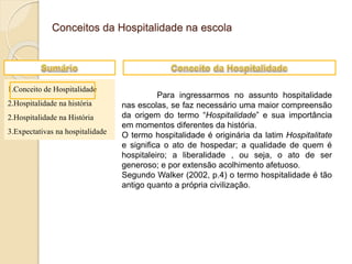 1.Conceito de Hospitalidade
2.Hospitalidade na história
2.Hospitalidade na História
3.Expectativas na hospitalidade
Conceitos da Hospitalidade na escola
Para ingressarmos no assunto hospitalidade
nas escolas, se faz necessário uma maior compreensão
da origem do termo “Hospitalidade” e sua importância
em momentos diferentes da história.
O termo hospitalidade é originária da latim Hospitalitate
e significa o ato de hospedar; a qualidade de quem é
hospitaleiro; a liberalidade , ou seja, o ato de ser
generoso; e por extensão acolhimento afetuoso.
Segundo Walker (2002, p.4) o termo hospitalidade é tão
antigo quanto a própria civilização.
 