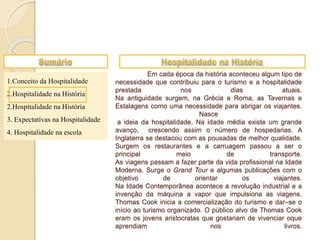 1.Conceito da Hospitalidade
2.Hospitalidade na História
2.Hospitalidade na História
3. Expectativas na Hospitalidade
4. Hospitalidade na escola
Em cada época da história aconteceu algum tipo de
necessidade que contribuiu para o turismo e a hospitalidade
prestada nos dias atuais.
Na antiguidade surgem, na Grécia e Roma, as Tavernas e
Estalagens como uma necessidade para abrigar os viajantes.
Nasce
a ideia da hospitalidade. Na idade média existe um grande
avanço, crescendo assim o número de hospedarias. A
Inglaterra se destacou com as pousadas de melhor qualidade.
Surgem os restaurantes e a carruagem passou a ser o
principal meio de transporte.
As viagens passam a fazer parte da vida profissional na Idade
Moderna. Surge o Grand Tour e algumas publicações com o
objetivo de orientar os viajantes.
Na Idade Contemporânea acontece a revolução industrial e a
invenção da máquina a vapor que impulsiona as viagens.
Thomas Cook inicia a comercialização do turismo e dar–se o
início ao turismo organizado. O público alvo de Thomas Cook
eram os jovens aristocratas que gostariam de vivenciar oque
aprendiam nos livros.
 