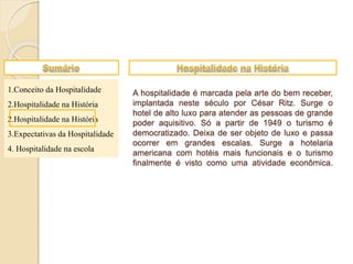 1.Conceito da Hospitalidade
2.Hospitalidade na História
2.Hospitalidade na História
3.Expectativas da Hospitalidade
4. Hospitalidade na escola
A hospitalidade é marcada pela arte do bem receber,
implantada neste século por César Ritz. Surge o
hotel de alto luxo para atender as pessoas de grande
poder aquisitivo. Só a partir de 1949 o turismo é
democratizado. Deixa de ser objeto de luxo e passa
ocorrer em grandes escalas. Surge a hotelaria
americana com hotéis mais funcionais e o turismo
finalmente é visto como uma atividade econômica.
 