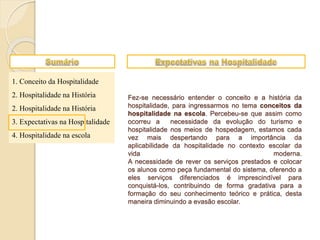1. Conceito da Hospitalidade
2. Hospitalidade na História
2. Hospitalidade na História
3. Expectativas na Hospitalidade
4. Hospitalidade na escola
Fez-se necessário entender o conceito e a história da
hospitalidade, para ingressarmos no tema conceitos da
hospitalidade na escola. Percebeu-se que assim como
ocorreu a necessidade da evolução do turismo e
hospitalidade nos meios de hospedagem, estamos cada
vez mais despertando para a importância da
aplicabilidade da hospitalidade no contexto escolar da
vida moderna.
A necessidade de rever os serviços prestados e colocar
os alunos como peça fundamental do sistema, oferendo a
eles serviços diferenciados é imprescindível para
conquistá-los, contribuindo de forma gradativa para a
formação do seu conhecimento teórico e prática, desta
maneira diminuindo a evasão escolar.
 