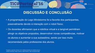 DISCUSSÃO E CONCLUSÃO
• A programação do Lego Mindstorms foi a favorita dos participantes,
possivelmente devido à interação com o robot físico;
• Os docentes afirmaram que a robótica virtual e a tangível permitiram
atingir os objetivos propostos, desenvolver novas competências, motivar
os alunos e aumentar a sua autoestima, sendo por isso muito
recomendada pelos professores dos alunos.
11Programar, aprender e brincar com a robótica educativa em contexto inclusivo
Cristina Conchinha, Paulo Lourenço, Isabel Santos e João Correia de Freitas
 