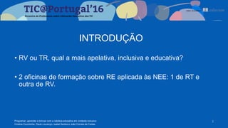 INTRODUÇÃO
Programar, aprender e brincar com a robótica educativa em contexto inclusivo
Cristina Conchinha, Paulo Lourenço, Isabel Santos e João Correia de Freitas
2
• RV ou TR, qual a mais apelativa, inclusiva e educativa?
• 2 oficinas de formação sobre RE aplicada às NEE: 1 de RT e
outra de RV.
 