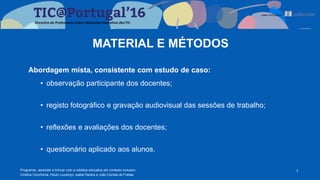 Abordagem mista, consistente com estudo de caso:
• observação participante dos docentes;
• registo fotográfico e gravação audiovisual das sessões de trabalho;
• reflexões e avaliações dos docentes;
• questionário aplicado aos alunos.
3
MATERIAL E MÉTODOS
Programar, aprender e brincar com a robótica educativa em contexto inclusivo
Cristina Conchinha, Paulo Lourenço, Isabel Santos e João Correia de Freitas
 