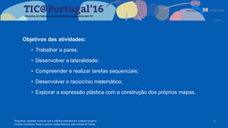 Objetivos das atividades:
• Trabalhar a pares;
• Desenvolver a lateralidade;
• Compreender e realizar tarefas sequenciais;
• Desenvolver o raciocínio matemático;
• Explorar a expressão plástica com a construção dos próprios mapas.
4Programar, aprender e brincar com a robótica educativa em contexto inclusivo
Cristina Conchinha, Paulo Lourenço, Isabel Santos e João Correia de Freitas
 