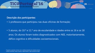 Descrição dos participantes:
• 1 professora que participou nas duas oficinas de formação;
• 5 alunos, do 10.º e 11.º ano de escolaridade e idades entre os 16 e os 18
anos. Os alunos foram todos diagnosticados com NEE, maioritariamente,
défice cognitivo e dificuldades socioemocionais.
6Programar, aprender e brincar com a robótica educativa em contexto inclusivo
Cristina Conchinha, Paulo Lourenço, Isabel Santos e João Correia de Freitas
 