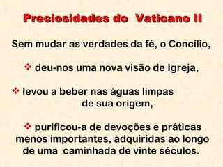 Preciosidades do  Vaticano II Sem mudar as verdades da fé, o Concílio,  deu-nos uma nova visão de Igreja,  levou a beber nas águas limpas  de sua origem,  purificou-a de devoções e práticas menos importantes, adquiridas ao longo de uma  caminhada de vinte séculos.  
