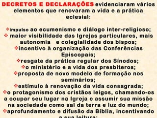 DECRETOS E DECLARAÇÕES   evidenciaram vários elementos que renovaram a vida e a prática eclesial: impulso  ao ecumenismo e diálogo inter-religioso; maior visibilidade das Igrejas particulares, mais autonomia  e colegialidade dos bispos; incentivo à organização das Conferências Episcopais; resgate da prática regular dos Sínodos;  o ministério e a vida dos presbíteros; proposta de novo modelo de formação nos seminários; estímulo à renovação da vida consagrada; o protagonismo dos cristãos leigos, chamando-os a ocupar seu lugar na Igreja e assumir sua missão na sociedade como sal da terra e luz do mundo; aprofundamento e difusão da Bíblia, incentivando a sua leitura; valorização dos meios de comunicação e da educação cristã como meios de progresso social.  