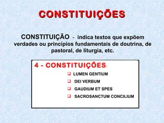 CONSTITUIÇÕES CONSTITUIÇÃO   -  indica textos que expõem verdades ou princípios fundamentais de doutrina, de pastoral, de liturgia, etc. 4 - CONSTITUIÇÕES :  LUMEN GENTIUM  DEI VERBUM GAUDIUM ET SPES SACROSANCTUM CONCILIUM 