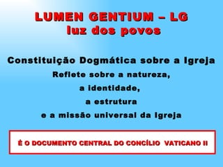 Constituição Dogmática sobre a Igreja Reflete sobre a natureza, a identidade,  a estrutura e a missão universal da Igreja LUMEN GENTIUM – LG luz dos povos É O DOCUMENTO CENTRAL DO CONCÍLIO  VATICANO II 