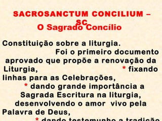 SACROSANCTUM CONCILIUM – SC O Sagrado Concílio Constituição sobre a liturgia.  Foi o primeiro documento aprovado que propõe a renovação da Liturgia,  *  fixando linhas para as Celebrações,  *  dando grande importância a Sagrada Escritura na liturgia, desenvolvendo o amor  vivo pela Palavra de Deus,  *  dando testemunho a tradição dos ritos, orientais e ocidentais. 