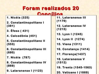 Foram realizados 20 Concílios   1. Nicéia (325) 2. Constantinopolitano I  (381) 3. Éfeso ( 431) 4. Calcedônia (451) 5. Constantinopolitano II (553) 6. Constantinopolitano III (680) 7. Nicéia  (787)  8. Constantinopolitano IV (869) 9. Lateranense I (1123) 10. Lateranense II`(1139) 11. Lateranense III (1179) 12. Lateranense IV (1215) 13. Lyon I (1245) 14. Lyon II  (1274) 15. Viena (1311) 16. Constança (1414) 17. Florença(1437) 18. Lateranense V (1512) 19. Trento (1545-1563) 20. Vaticano I (1869) 
