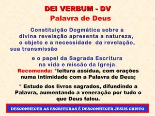 DEI VERBUM - DV Palavra de Deus Constituição Dogmática sobre a  divina revelação apresenta a natureza,  o objeto e a necessidade  da revelação,  sua transmissão  e o papel da Sagrada Escritura  na vida e missão da Igreja. Recomenda: * leitura assídua, com orações numa intimidade com a Palavra de Deus; *  Estudo dos livros sagrados, difundindo a Palavra, aumentando a veneração por tudo o que Deus falou. DESCONHECER AS ESCRITURAS É DESCONHECER JESUS CRISTO 