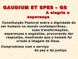 GAUDIUM ET SPES – GS   A alegria e esperança  Constituição Pastoral sobre a dignidade do ser humano no mundo contemporâneo,  suas transformações, esperanças e angústias, procurando dar respostas, mostrando que o homem foi criado à imagem de Deus.  Compromisso com o serviço  da paz e da justiça. 