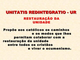 UNITATIS REDINTEGRATIO - UR Propõe aos católicos os caminhos  e os modos que lhes permitam colaborar com a restauração da unidade  entre todos os cristãos  e viver o ecumenismo. RESTAURAÇÃO DA UNIDADE 