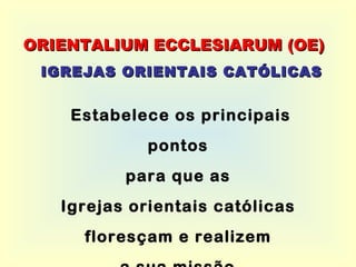 ORIENTALIUM ECCLESIARUM (OE) Estabelece os principais pontos  para que as  Igrejas orientais católicas  floresçam e realizem  a sua missão. IGREJAS ORIENTAIS CATÓLICAS 