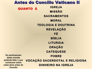 Antes do Concílio Vaticano II QUANTO  À IGREJA MISSÃO SACRAMENTOS MORAL TEOLOGIA E DOUTRINA REVELAÇÃO FÉ BÍBLIA LITURGIA ORAÇÃO CATEQUESE POBRE VOCAÇÃO SACERDOTAL E RELIGIOSA DINHEIRO NA IGREJA Os participantes desta reunião poderão falar o que conhecem sobre estes ítens antes do Concílio 
