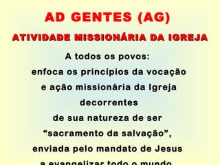 A todos os povos:  enfoca os princípios da vocação e ação missionária da Igreja decorrentes de sua natureza de ser  “ sacramento da salvação”,  enviada pelo mandato de Jesus  a evangelizar todo o mundo.   AD GENTES (AG) ATIVIDADE MISSIONÁRIA DA IGREJA 